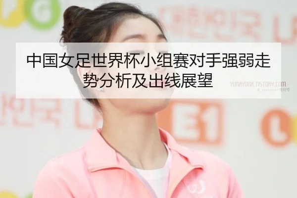 中国女足世界杯小组赛对手强弱走势分析及出线展望